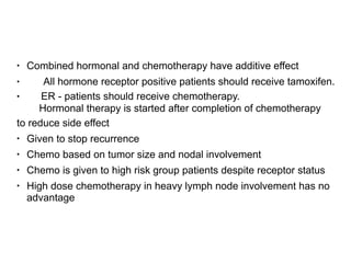 • Combined hormonal and chemotherapy have additive effect
• All hormone receptor positive patients should receive tamoxifen.
• ER - patients should receive chemotherapy.  
Hormonal therapy is started after completion of chemotherapy
to reduce side effect
• Given to stop recurrence
• Chemo based on tumor size and nodal involvement
• Chemo is given to high risk group patients despite receptor status
• High dose chemotherapy in heavy lymph node involvement has no
advantage
 