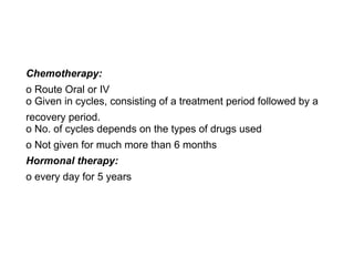 Chemotherapy:
o Route Oral or IV 
o Given in cycles, consisting of a treatment period followed by a
recovery period. 
o No. of cycles depends on the types of drugs used
o Not given for much more than 6 months
Hormonal therapy:
o every day for 5 years
 