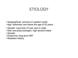ETIOLOGY
• Geographical: common in western world 
• Age: extremely rare below the age of 20 years
• Gender: Less than 0.5 per cent in male 
• Diet: low phyto-estrogen, high alcohol intake 
• Genetic 
• Endocrine: long term HRT 
• Radiation history
 
