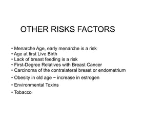 OTHER RISKS FACTORS
• Menarche Age, early menarche is a risk 
• Age at first Live Birth 
• Lack of breast feeding is a risk 
• First-Degree Relatives with Breast Cancer 
• Carcinoma of the contralateral breast or endometrium
• Obesity in old age ~ increase in estrogen
• Environmental Toxins
• Tobacco
 