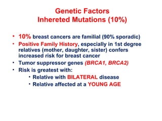 Genetic Factors
Inhereted Mutations (10%)
• 10% breast cancers are familial (90% sporadic)
• Positive Family History, especially in 1st degree
relatives (mother, daughter, sister) confers
increased risk for breast cancer
• Tumor suppressor genes (BRCA1, BRCA2)
• Risk is greatest with:
• Relative with BILATERAL disease
• Relative affected at a YOUNG AGE
 
