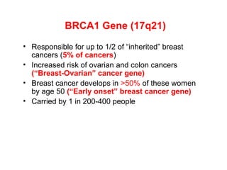 BRCA1 Gene (17q21)
• Responsible for up to 1/2 of “inherited” breast
cancers (5% of cancers)
• Increased risk of ovarian and colon cancers
(“Breast-Ovarian” cancer gene)
• Breast cancer develops in >50% of these women
by age 50 (“Early onset” breast cancer gene)
• Carried by 1 in 200-400 people
 