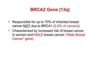 BRCA2 Gene (13q)
• Responsible for up to 70% of inherited breast
cancer NOT due to BRCA1 (3.5% of cancers)
• Characterized by increased risk of breast cancer
in women and MALE breast cancer (“Male Breast
Cancer” gene)
 