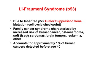 Li-Fraumeni Syndrome (p53)
• Due to Inherited p53 Tumor Suppressor Gene
Mutation (cell cycle checkpoint)
• Family cancer syndrome characterized by
increased risk of breast cancer, osteosarcoma,
soft tissue sarcomas, brain tumors, leukemia,
other
• Accounts for approximately 1% of breast
cancers detected before age 40
 