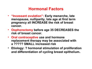 Hormonal Factors
• “Incessant ovulation”: Early menarche, late
menopause, nulliparity, late age at first term
pregnancy all INCREASE the risk of breast
cancer.
• Oophorectomy before age 35 DECREASES the
risk of breast cancer.
• Oral contraceptive use and hormone
replacement therapy may be associated with
a ????? SMALL increased risk
• Etiology: ? hormonal stimulation of proliferation
and differentiation of cycling breast epithelium.
 