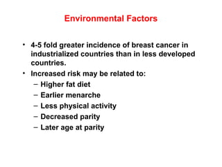 Environmental Factors
• 4-5 fold greater incidence of breast cancer in
industrialized countries than in less developed
countries.
• Increased risk may be related to:
– Higher fat diet
– Earlier menarche
– Less physical activity
– Decreased parity
– Later age at parity
 