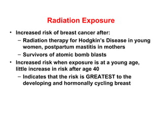 Radiation Exposure
• Increased risk of breast cancer after:
– Radiation therapy for Hodgkin’s Disease in young
women, postpartum mastitis in mothers
– Survivors of atomic bomb blasts
• Increased risk when exposure is at a young age,
little increase in risk after age 40
– Indicates that the risk is GREATEST to the
developing and hormonally cycling breast
 
