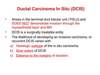 Ductal Carcinoma In Situ (DCIS)
• Arises in the terminal duct lobular unit (TDLU) and
DOES NOT demonstrate invasion through the
myoepithelial layer and BM
• DCIS is a surgically treatable entity
• The likelihood of developing an invasive carcinoma, or
recurrent DCIS varies with
a) Histologic subtype of the in situ carcinoma
b) Size/ extent of DCIS
c) Distance to the margins of excision.
 