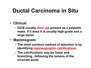 Ductal Carcinoma in Situ
• Clinical:
– DCIS usually does not present as a palpable
mass, if it does it is usually high grade and a
large lesion
• Mammogram:
– The most common method of detection is by
identifying mammographic calcifications
– The calcifications may be linear and
branching...following the lumens of the
involved ducts
 