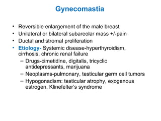 Gynecomastia
• Reversible enlargement of the male breast
• Unilateral or bilateral subareolar mass +/-pain
• Ductal and stromal proliferation
• Etiology- Systemic disease-hyperthyroidism,
cirrhosis, chronic renal failure
– Drugs-cimetidine, digitalis, tricyclic
antidepressants, marijuana
– Neoplasms-pulmonary, testicular germ cell tumors
– Hypogonadism: testicular atrophy, exogenous
estrogen, Klinefelter’s syndrome
 