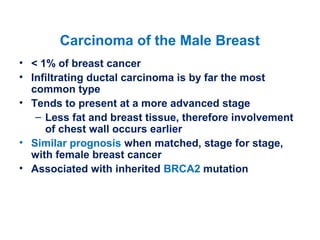 Carcinoma of the Male Breast
• < 1% of breast cancer
• Infiltrating ductal carcinoma is by far the most
common type
• Tends to present at a more advanced stage
– Less fat and breast tissue, therefore involvement
of chest wall occurs earlier
• Similar prognosis when matched, stage for stage,
with female breast cancer
• Associated with inherited BRCA2 mutation
 