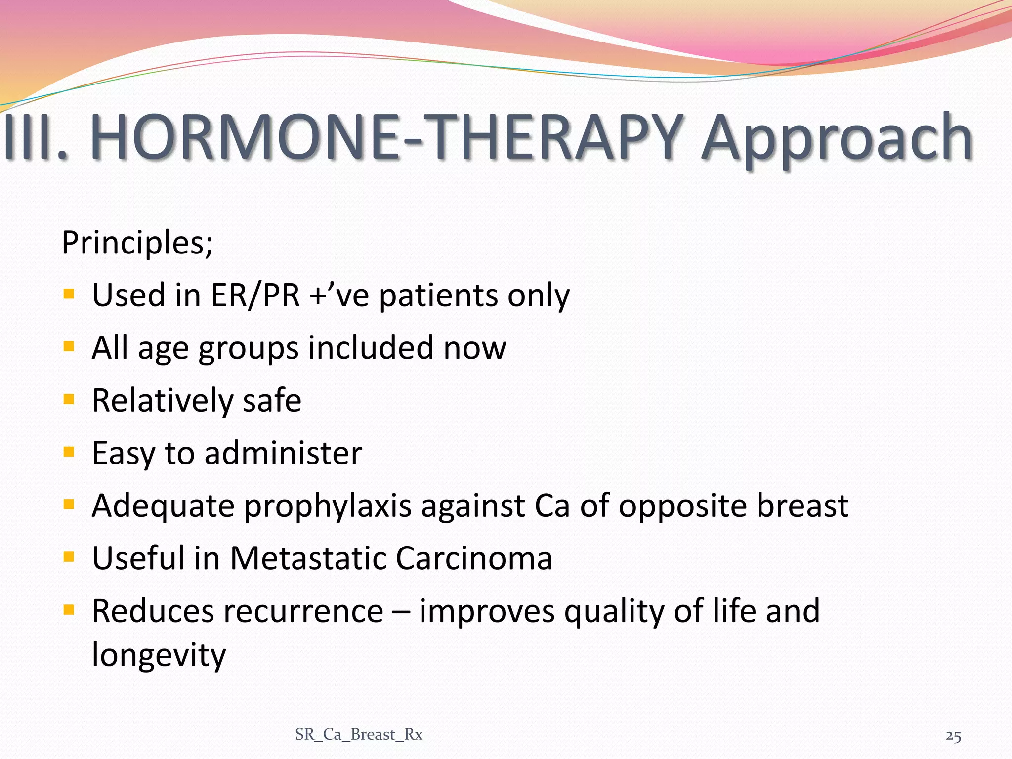III. HORMONE-THERAPY Approach
Principles;
 Used in ER/PR +’ve patients only
 All age groups included now
 Relatively safe
 Easy to administer
 Adequate prophylaxis against Ca of opposite breast
 Useful in Metastatic Carcinoma
 Reduces recurrence – improves quality of life and
longevity
SR_Ca_Breast_Rx 25
 