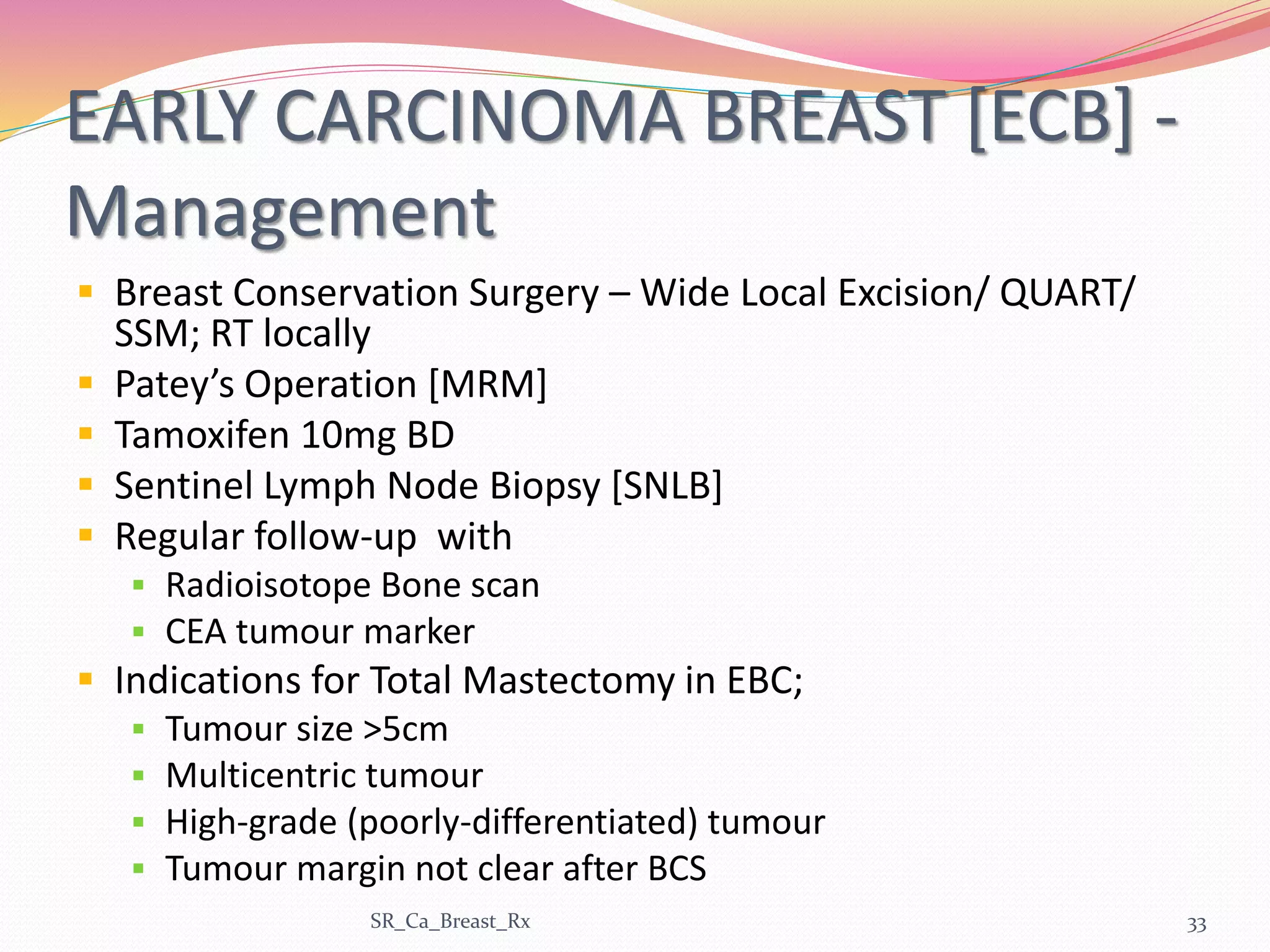 EARLY CARCINOMA BREAST [ECB] -
Management
 Breast Conservation Surgery – Wide Local Excision/ QUART/
SSM; RT locally
 Patey’s Operation [MRM]
 Tamoxifen 10mg BD
 Sentinel Lymph Node Biopsy [SNLB]
 Regular follow-up with
 Radioisotope Bone scan
 CEA tumour marker
 Indications for Total Mastectomy in EBC;
 Tumour size >5cm
 Multicentric tumour
 High-grade (poorly-differentiated) tumour
 Tumour margin not clear after BCS
SR_Ca_Breast_Rx 33
 