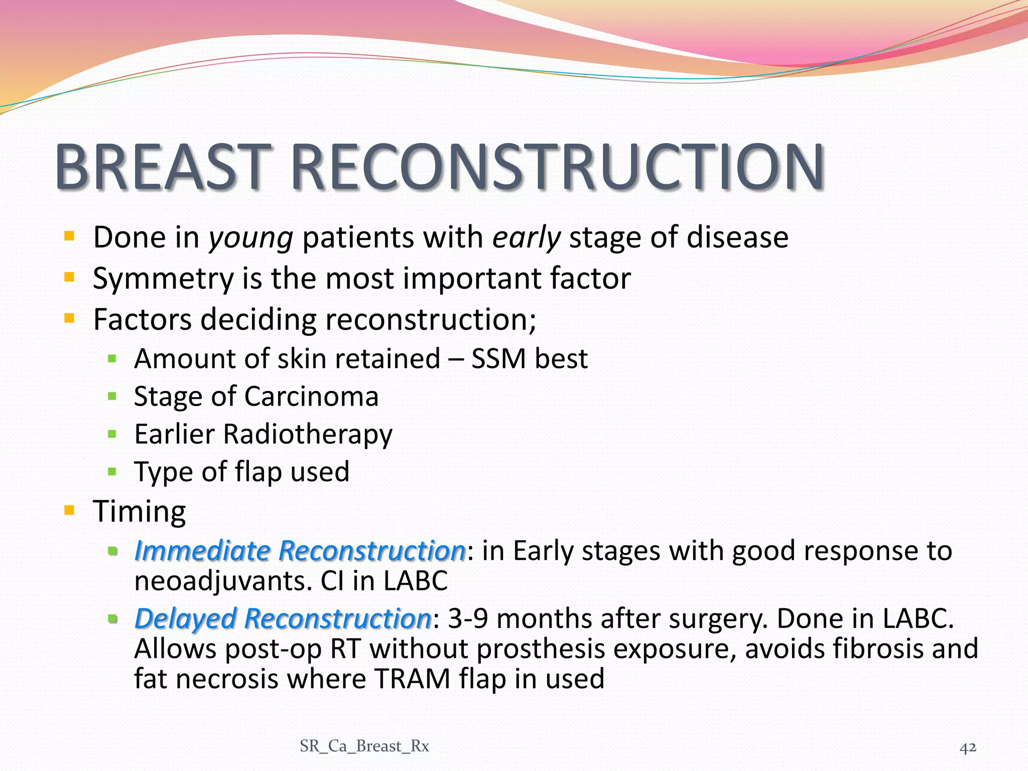 BREAST RECONSTRUCTION
 Done in young patients with early stage of disease
 Symmetry is the most important factor
 Factors deciding reconstruction;
 Amount of skin retained – SSM best
 Stage of Carcinoma
 Earlier Radiotherapy
 Type of flap used
 Timing
 Immediate Reconstruction: in Early stages with good response to
neoadjuvants. CI in LABC
 Delayed Reconstruction: 3-9 months after surgery. Done in LABC.
Allows post-op RT without prosthesis exposure, avoids fibrosis and
fat necrosis where TRAM flap in used
SR_Ca_Breast_Rx 42
 