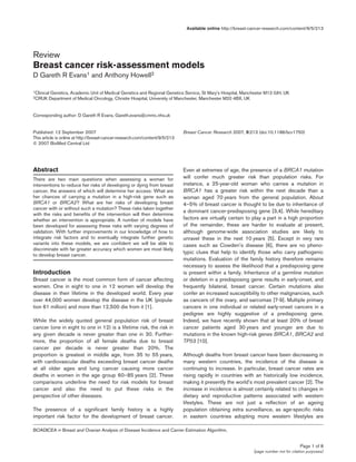 Page 1 of 8
(page number not for citation purposes)
Available online http://breast-cancer-research.com/content/9/5/213
Abstract
There are two main questions when assessing a woman for
interventions to reduce her risks of developing or dying from breast
cancer, the answers of which will determine her access: What are
her chances of carrying a mutation in a high-risk gene such as
BRCA1 or BRCA2? What are her risks of developing breast
cancer with or without such a mutation? These risks taken together
with the risks and benefits of the intervention will then determine
whether an intervention is appropriate. A number of models have
been developed for assessing these risks with varying degrees of
validation. With further improvements in our knowledge of how to
integrate risk factors and to eventually integrate further genetic
variants into these models, we are confident we will be able to
discriminate with far greater accuracy which women are most likely
to develop breast cancer.
Introduction
Breast cancer is the most common form of cancer affecting
women. One in eight to one in 12 women will develop the
disease in their lifetime in the developed world. Every year
over 44,000 women develop the disease in the UK (popula-
tion 61 million) and more than 12,500 die from it [1].
While the widely quoted general population risk of breast
cancer (one in eight to one in 12) is a lifetime risk, the risk in
any given decade is never greater than one in 30. Further-
more, the proportion of all female deaths due to breast
cancer per decade is never greater than 20%. The
proportion is greatest in middle age, from 35 to 55 years,
with cardiovascular deaths exceeding breast cancer deaths
at all older ages and lung cancer causing more cancer
deaths in women in the age group 60–85 years [2]. These
comparisons underline the need for risk models for breast
cancer and also the need to put these risks in the
perspective of other diseases.
The presence of a significant family history is a highly
important risk factor for the development of breast cancer.
Even at extremes of age, the presence of a BRCA1 mutation
will confer much greater risk than population risks. For
instance, a 25-year-old woman who carries a mutation in
BRCA1 has a greater risk within the next decade than a
woman aged 70 years from the general population. About
4–5% of breast cancer is thought to be due to inheritance of
a dominant cancer-predisposing gene [3,4]. While hereditary
factors are virtually certain to play a part in a high proportion
of the remainder, these are harder to evaluate at present,
although genome-wide association studies are likely to
unravel these in the next 10 years [5]. Except in very rare
cases such as Cowden’s disease [6], there are no pheno-
typic clues that help to identify those who carry pathogenic
mutations. Evaluation of the family history therefore remains
necessary to assess the likelihood that a predisposing gene
is present within a family. Inheritance of a germline mutation
or deletion in a predisposing gene results in early-onset, and
frequently bilateral, breast cancer. Certain mutations also
confer an increased susceptibility to other malignancies, such
as cancers of the ovary, and sarcomas [7-9]. Multiple primary
cancers in one individual or related early-onset cancers in a
pedigree are highly suggestive of a predisposing gene.
Indeed, we have recently shown that at least 20% of breast
cancer patients aged 30 years and younger are due to
mutations in the known high-risk genes BRCA1, BRCA2 and
TP53 [10].
Although deaths from breast cancer have been decreasing in
many western countries, the incidence of the disease is
continuing to increase. In particular, breast cancer rates are
rising rapidly in countries with an historically low incidence,
making it presently the world’s most prevalent cancer [2]. The
increase in incidence is almost certainly related to changes in
dietary and reproductive patterns associated with western
lifestyles. These are not just a reflection of an ageing
population obtaining extra surveillance, as age-specific risks
in eastern countries adopting more western lifestyles are
Review
Breast cancer risk-assessment models
D Gareth R Evans1 and Anthony Howell2
1Clinical Genetics, Academic Unit of Medical Genetics and Regional Genetics Service, St Mary’s Hospital, Manchester M13 0JH, UK
2CRUK Department of Medical Oncology, Christie Hospital, University of Manchester, Manchester M20 4BX, UK
Corresponding author: D Gareth R Evans, Gareth.evans@cmmc.nhs.uk
Published: 12 September 2007 Breast Cancer Research 2007, 9:213 (doi:10.1186/bcr1750)
This article is online at http://breast-cancer-research.com/content/9/5/213
© 2007 BioMed Central Ltd
BOADICEA = Breast and Ovarian Analysis of Disease Incidence and Carrier Estimation Algorithm.
 