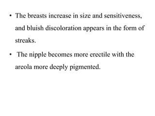 • The breasts increase in size and sensitiveness,
and bluish discoloration appears in the form of
streaks.
• The nipple becomes more erectile with the
areola more deeply pigmented.
 