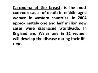 Carcinoma of the breast: is the most
common cause of death in middle aged
women in western countries. In 2004
approximately one and half million new
cases were diagnosed worldwide. In
England and Wales one in 12 women
will develop the disease during their life
time.
 