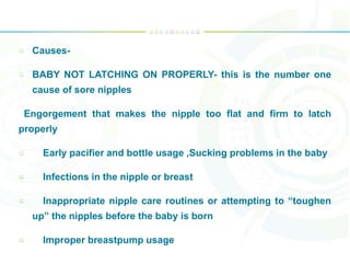 Causes-
BABY NOT LATCHING ON PROPERLY- this is the number one
cause of sore nipples
Engorgement that makes the nipple too flat and firm to latch
properly
Early pacifier and bottle usage ,Sucking problems in the baby
Infections in the nipple or breast
Inappropriate nipple care routines or attempting to “toughen
up” the nipples before the baby is born
Improper breastpump usage
 