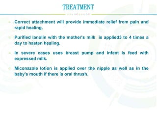 TREATMENT
Correct attachment will provide immediate relief from pain and
rapid healing.
Purified lanolin with the mother's milk is applied3 to 4 times a
day to hasten healing.
In severe cases uses breast pump and infant is feed with
expressed milk.
Miconazole lotion is applied over the nipple as well as in the
baby's mouth if there is oral thrush.
 