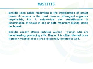 MASTITIS
Mastitis (also called mammitis) is the inflammation of breast
tissue. S. aureus is the most common etiological organism
responsible, but S. epidermidis and streptMastitis is
inflammation of tissue in one or both mammary glands inside
the breast.
Mastitis usually affects lactating women - women who are
breastfeeding, producing milk. Hence, it is often referred to as
lactation mastitis.ococci are occasionally isolated as well.
 