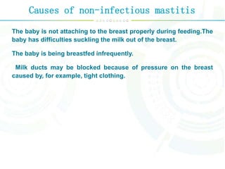 Causes of non-infectious mastitis
The baby is not attaching to the breast properly during feeding.The
baby has difficulties suckling the milk out of the breast.
The baby is being breastfed infrequently.
Milk ducts may be blocked because of pressure on the breast
caused by, for example, tight clothing.
 