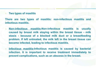 Two types of mastitis
There are two types of mastitis: non-infectious mastitis and
infectious mastitis.
Non-infectious mastitis-Non-infectious mastitis is usually
caused by breast milk staying within the breast tissue - milk
stasis - because of a blocked milk duct or a breastfeeding
problem. If left untreated, the milk left in the breast tissue can
become infected, leading to infectious mastitis.
Infectious mastitis-Infectious mastitis is caused by bacterial
infection. It is important to receive treatment immediately to
prevent complications, such as an abscess in the breast.
 