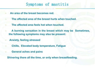 Symptoms of mastitis
An area of the breast becomes red.
The affected area of the breast hurts when touched.
The affected area feels hot when touched.
A burning sensation in the breast which may be Sometimes,
the following symptoms may also be present:
Anxiety, feeling stressed
Chills, Elevated body temperature, Fatigue
General aches and pains
Shivering there all the time, or only when breastfeeding.
 