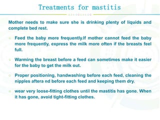 Treatments for mastitis
Mother needs to make sure she is drinking plenty of liquids and
complete bed rest.
Feed the baby more frequently.If mother cannot feed the baby
more frequently, express the milk more often if the breasts feel
full.
Warming the breast before a feed can sometimes make it easier
for the baby to get the milk out.
Proper positioning, handwashing before each feed, cleaning the
nipples aftera nd before each feed and keeping them dry.
wear very loose-fitting clothes until the mastitis has gone. When
it has gone, avoid tight-fitting clothes.
 