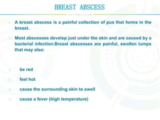 BREAST ABSCESS
A breast abscess is a painful collection of pus that forms in the
breast.
Most abscesses develop just under the skin and are caused by a
bacterial infection.Breast abscesses are painful, swollen lumps
that may also:
be red
feel hot
cause the surrounding skin to swell
cause a fever (high temperature)
 