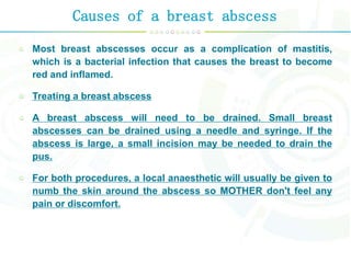 Causes of a breast abscess
Most breast abscesses occur as a complication of mastitis,
which is a bacterial infection that causes the breast to become
red and inflamed.
Treating a breast abscess
A breast abscess will need to be drained. Small breast
abscesses can be drained using a needle and syringe. If the
abscess is large, a small incision may be needed to drain the
pus.
For both procedures, a local anaesthetic will usually be given to
numb the skin around the abscess so MOTHER don't feel any
pain or discomfort.
 