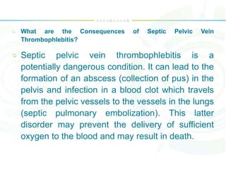 What are the Consequences of Septic Pelvic Vein
Thrombophlebitis?
Septic pelvic vein thrombophlebitis is a
potentially dangerous condition. It can lead to the
formation of an abscess (collection of pus) in the
pelvis and infection in a blood clot which travels
from the pelvic vessels to the vessels in the lungs
(septic pulmonary embolization). This latter
disorder may prevent the delivery of sufficient
oxygen to the blood and may result in death.
 