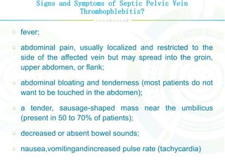 Signs and Symptoms of Septic Pelvic Vein
Thrombophlebitis?
fever;
abdominal pain, usually localized and restricted to the
side of the affected vein but may spread into the groin,
upper abdomen, or flank;
abdominal bloating and tenderness (most patients do not
want to be touched in the abdomen);
a tender, sausage-shaped mass near the umbilicus
(present in 50 to 70% of patients);
decreased or absent bowel sounds;
nausea,vomitingandincreased pulse rate (tachycardia)
 
