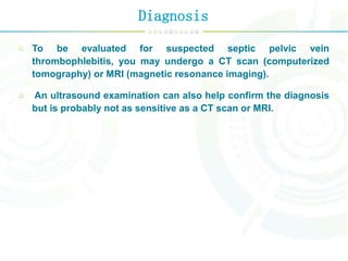 Diagnosis
To be evaluated for suspected septic pelvic vein
thrombophlebitis, you may undergo a CT scan (computerized
tomography) or MRI (magnetic resonance imaging).
An ultrasound examination can also help confirm the diagnosis
but is probably not as sensitive as a CT scan or MRI.
 