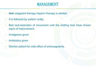 MANAGEMENT
Anti coagulant therapy heparin therapy is started .
It is followed by wafarin orally.
Bed rest-restriction of movement until the clotting time hhas shown
signs of improvement.
Analgesics given
Antibiotics given
Monitor patient for side effect of anticoagulants.
 