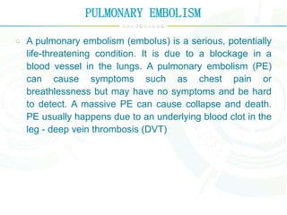 PULMONARY EMBOLISM
A pulmonary embolism (embolus) is a serious, potentially
life-threatening condition. It is due to a blockage in a
blood vessel in the lungs. A pulmonary embolism (PE)
can cause symptoms such as chest pain or
breathlessness but may have no symptoms and be hard
to detect. A massive PE can cause collapse and death.
PE usually happens due to an underlying blood clot in the
leg - deep vein thrombosis (DVT)
 