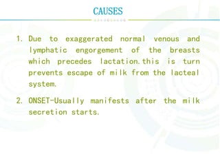 CAUSES
1. Due to exaggerated normal venous and
lymphatic engorgement of the breasts
which precedes lactation.this is turn
prevents escape of milk from the lacteal
system.
2. ONSET-Usually manifests after the milk
secretion starts.
 