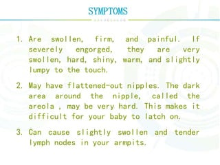 SYMPTOMS
1. Are swollen, firm, and painful. If
severely engorged, they are very
swollen, hard, shiny, warm, and slightly
lumpy to the touch.
2. May have flattened-out nipples. The dark
area around the nipple, called the
areola , may be very hard. This makes it
difficult for your baby to latch on.
3. Can cause slightly swollen and tender
lymph nodes in your armpits.
 