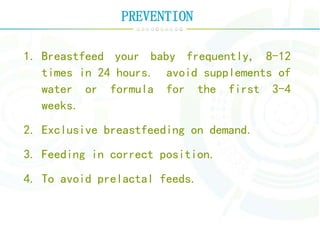 PREVENTION
1. Breastfeed your baby frequently, 8-12
times in 24 hours. avoid supplements of
water or formula for the first 3-4
weeks.
2. Exclusive breastfeeding on demand.
3. Feeding in correct position.
4. To avoid prelactal feeds.
 