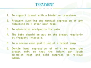 TREATMENT
1. To support breast with a binder or brassiere.
2. Frequent suckling and mannual expression of any
remaining milk after each feed.
3. To administer analgesics for pain.
4. The baby should be put to the breast regularly
at frequent intervals.
5. In a severe case gentle use of a breast pump.
6. Gentle hand expression of milk to make the
breast soft so that the infant can latch
on.moist heat and cold compress to relieve
edema.
 