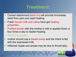 Treatment:
• Correct attachment (latch on) will provide immediate
relief from pain and rapid healing.
• Fresh human milk and saliva have got healing
properties.
• Purified lanolin with the mother’s milk is applied three or
four times a day to hasten healing.
• When it is severe:
• mother should use a breast pump and the infant is fed
with the expressed milk.
• Inflamed nipple and areola may be due to thrush also.
 