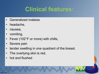 Clinical features:
• Generalized malaise
• headache,
• nausea,
• vomiting,
• Fever (102°F or more) with chills,
• Severe pain
• tender swelling in one quadrant of the breast.
• The overlying skin is red,
• hot and flushed
 