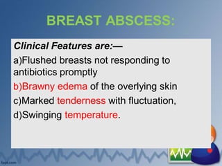 BREAST ABSCESS:
Clinical Features are:—
a)Flushed breasts not responding to
antibiotics promptly
b)Brawny edema of the overlying skin
c)Marked tenderness with fluctuation,
d)Swinging temperature.
 