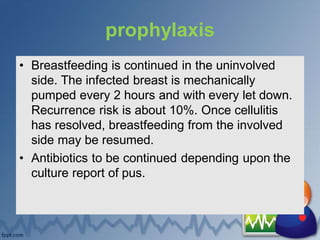 prophylaxis
• Breastfeeding is continued in the uninvolved
side. The infected breast is mechanically
pumped every 2 hours and with every let down.
Recurrence risk is about 10%. Once cellulitis
has resolved, breastfeeding from the involved
side may be resumed.
• Antibiotics to be continued depending upon the
culture report of pus.
 