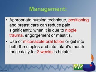 Management:
• Appropriate nursing technique, positioning
and breast care can reduce pain
significantly, when it is due to nipple
trauma, engorgement or mastitis.
• Use of miconazole oral lotion or gel into
both the nipples and into infant’s mouth
thrice daily for 2 weeks is helpful.
 