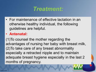Treatment:
• For maintenance of effective lactation in an
otherwise healthy individual, the following
guidelines are helpful.
• Antenatal:
(1)To counsel the mother regarding the
advantages of nursing her baby with breast milk,
(2)To take care of any breast abnormality
especially a retracted nipple and to maintain
adequate breast hygiene especially in the last 2
months of pregnancy.
 