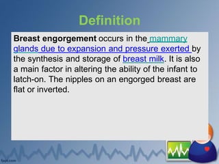 Definition
Breast engorgement occurs in the mammary
glands due to expansion and pressure exerted by
the synthesis and storage of breast milk. It is also
a main factor in altering the ability of the infant to
latch-on. The nipples on an engorged breast are
flat or inverted.
 