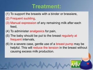 Treatment:
(1) To support the breasts with a binder or brassiere,
(2) Frequent suckling,
(3) Manual expression of any remaining milk after each
feed,
(4) To administer analgesics for pain,
(5) The baby should be put to the breast regularly at
frequent intervals,
(6) In a severe case, gentle use of a breast pump may be
helpful. This will reduce the tension in the breast without
causing excess milk production.
 