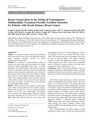 ORIGINAL ARTICLE – BREAST ONCOLOGY
Breast Conservation in the Setting of Contemporary
Multimodality Treatment Provides Excellent Outcomes
for Patients with Occult Primary Breast Cancer
Natasha M. Rueth, MD, MS1
, Dalliah M. Black, MD1
, Angela R. Limmer, MS, PA1
, Emmanuel Gabriel, MD, PhD1
,
Lei Huo, MD2
, Bruno D. Fornage, MD3
, Basak E. Dogan, MD3
, Mariana Chavez-MacGregor, MD, MS4
, Min Yi,
MD, PhD1
, Kelly K. Hunt, MD1
, and Eric A. Strom, MD5
1
Department of Surgical Oncology, The University of Texas MD Anderson Cancer Center, Houston, TX; 2
Department of
Pathology, The University of Texas MD Anderson Cancer Center, Houston, TX; 3
Department of Diagnostic Radiology,
The University of Texas MD Anderson Cancer Center, Houston, TX; 4
Department of Medical Oncology, The University of
Texas MD Anderson Cancer Center, Houston, TX; 5
Department of Radiation Oncology, The University of Texas MD
Anderson Cancer Center, Houston, TX
ABSTRACT
Purpose. To evaluate recurrence and survival for patients
with occult (T0N?) breast cancer who underwent contem-
porary treatment, assessing outcomes for breast
conservation and mastectomy.
Methods. We performed a single-institution review of
women with occult breast cancer presenting with axillary
metastasis without identiﬁable breast tumor or distant
metastasis. We excluded patients with tumors in the axil-
lary tail or mastectomy specimen, patients with additional
nonbreast cancer diagnoses, and patients with a history of
breast cancer. Breast conservation was deﬁned as axillary
node dissection with radiation therapy, without breast
surgery. We evaluated patient, tumor, treatment, and out-
come variables. Patients were assessed for local, regional,
and distant recurrences. Overall survival was calculated
using the Kaplan–Meier method.
Results. Thirty-six patients met criteria for occult breast
cancer. Most of these patients (77.8 %) had N1 disease.
Fifty percent of cancers (n = 18) were estrogen receptor–
positive; 12 (33.3 %) were triple-negative. All patients
were evaluated with mammography. Thirty-ﬁve patients
had breast ultrasound (97.2 %) and 33 (91.7 %) had an
MRI. Thirty-four patients (94.4 %) were treated with
chemotherapy and 33 (91.7 %) with radiotherapy. Twenty-
seven patients (75.0 %) were treated with breast conser-
vation. The median follow-up was 64 months. There were
no local or regional failures. One distant recurrence
occurred [5 years after diagnosis, resulting in a 5-years
overall survival rate of 100 %. There were no signiﬁcant
survival differences between patients receiving breast
conservation versus mastectomy (p = 0.7).
Conclusions. Breast conservation—performed with con-
temporary imaging and multimodality treatment—provides
excellent local control and survival for women with T0N?
breastcancerand can besafelyoffered instead ofmastectomy.
Occult breast cancer presenting as axillary metastases
without an identiﬁable primary breast tumor (T0N?) rep-
resents 1 % of breast cancer.1,2
For women with breast
adenocarcinoma limited to axillary lymph nodes, prognosis
is favorable,3,4
and current National Comprehensive Can-
cer Network (NCCN) guidelines recommend following the
treatment pathway of similarly staged women with an
identiﬁed primary tumor.5
For these patients, guidelines
recommend systemic chemotherapy combined with either
breast-conserving surgery (BCS) and axillary lymph node
dissection (ALND) or modiﬁed radical mastectomy
(MRM). Most patients will require radiotherapy, and hor-
monal therapy and human epidermal growth factor
receptor-2 (HER-2)–directed therapy based on individual
tumor biology.
These recommendations are based largely on small
retrospective studies, many of which were performed prior
Ó Society of Surgical Oncology 2014
First Received: 25 June 2014
D. M. Black, MD
e-mail: dmblack@mdanderson.org
Ann Surg Oncol
DOI 10.1245/s10434-014-3991-0
 