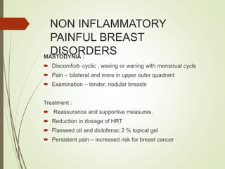 NON INFLAMMATORY
PAINFUL BREAST
DISORDERSMASTODYNIA :
 Discomfort- cyclic , waxing or waning with menstrual cycle
 Pain – bilateral and more in upper outer quadrant
 Examination – tender, nodular breasts
Treatment :
 Reassurance and supportive measures.
 Reduction in dosage of HRT
 Flaxseed oil and diclofenac 2 % topical gel
 Persistent pain – increased risk for breast cancer
 