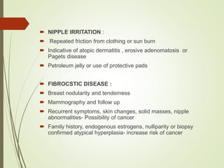 NIPPLE IRRITATION :
 Repeated friction from clothing or sun burn
 Indicative of atopic dermatitis , erosive adenomatosis or
Pagets disease
 Petroleum jelly or use of protective pads
 FIBROCSTIC DISEASE :
 Breast nodularity and tenderness
 Mammography and follow up
 Recurrent symptoms, skin changes, solid masses, nipple
abnormalities- Possibility of cancer
 Family history, endogenous estrogens, nulliparity or biopsy
confirmed atypical hyperplasia- increase risk of cancer
 